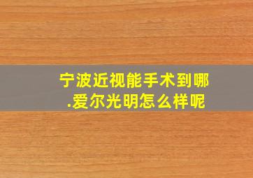 宁波近视能手术到哪 .爱尔光明怎么样呢